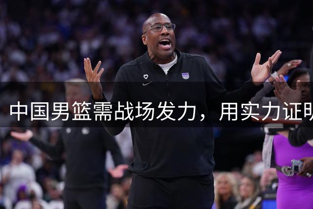 中国男篮需战场发力，用实力证明自身价值