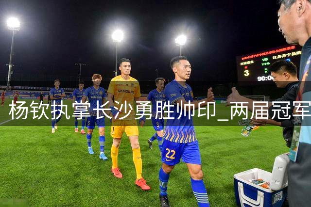 杨钦执掌长沙勇胜帅印 两届冠军教头再启征程
